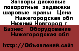 Затворы дисковые поворотные, задвижки, шаровые  краны › Цена ­ 10 - Нижегородская обл., Нижний Новгород г. Бизнес » Оборудование   . Нижегородская обл.